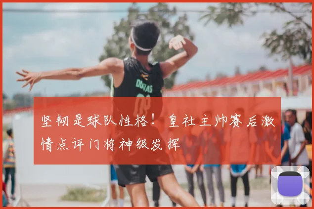 坚韧是球队性格！皇社主帅赛后激情点评门将神级发挥