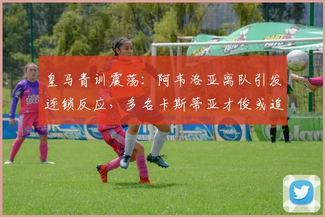 皇马青训震荡：阿韦洛亚离队引发连锁反应，多名卡斯蒂亚才俊或追随转会