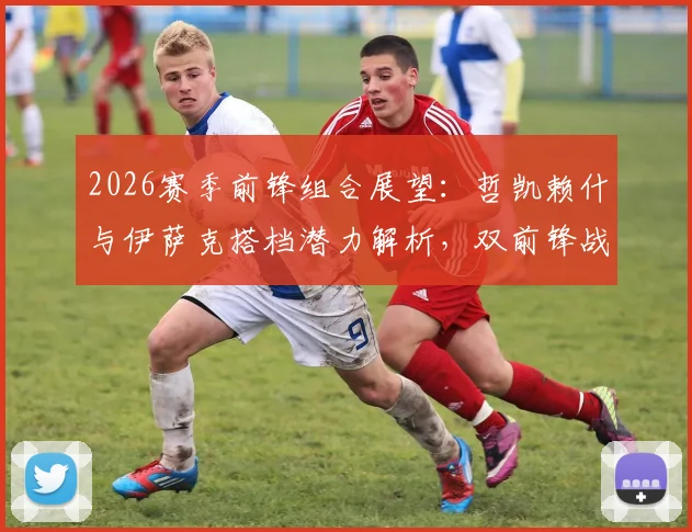 2026赛季前锋组合展望：哲凯赖什与伊萨克搭档潜力解析，双前锋战术应用指南