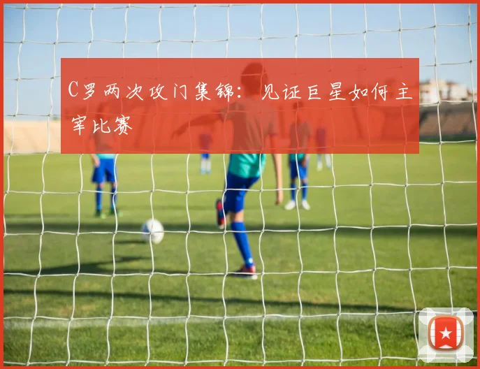 C罗两次攻门集锦：见证巨星如何主宰比赛