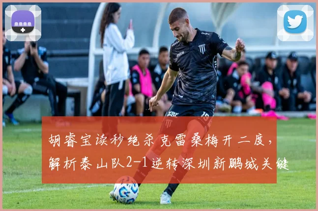 胡睿宝读秒绝杀克雷桑梅开二度，解析泰山队2-1逆转深圳新鹏城关键战术