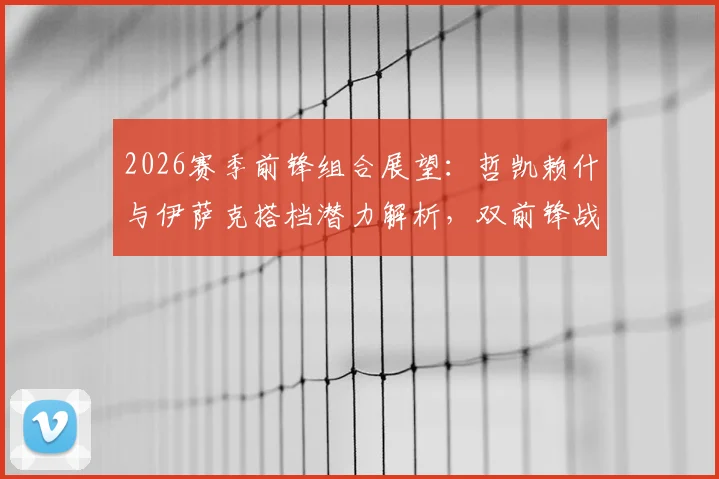 2026赛季前锋组合展望:哲凯赖什与伊萨克搭档潜力解析,双前锋战术应用指南