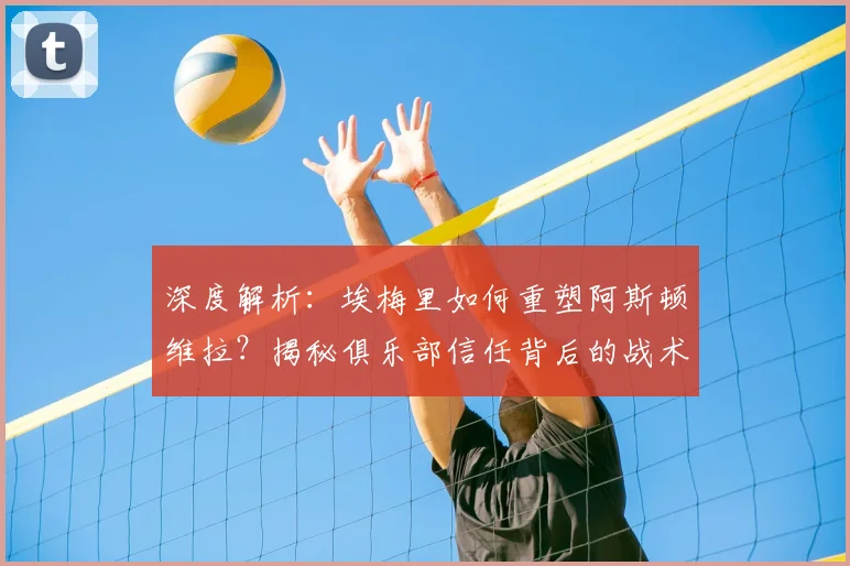 深度解析：埃梅里如何重塑阿斯顿维拉？揭秘俱乐部信任背后的战术与成绩
