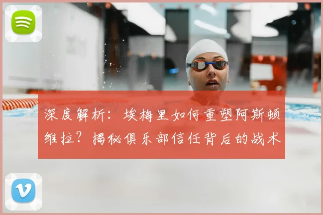 深度解析：埃梅里如何重塑阿斯顿维拉？揭秘俱乐部信任背后的战术与成绩