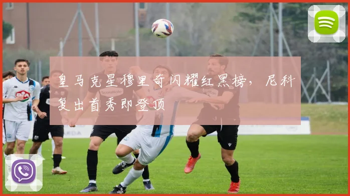皇马克星穆里奇闪耀红黑榜，尼科复出首秀即登顶