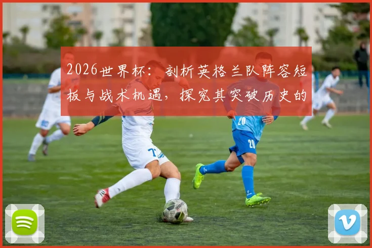 2026世界杯：剖析英格兰队阵容短板与战术机遇，探究其突破历史的最佳路径