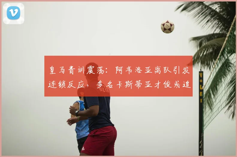 皇马青训震荡:阿韦洛亚离队引发连锁反应,多名卡斯蒂亚才俊或追随转会