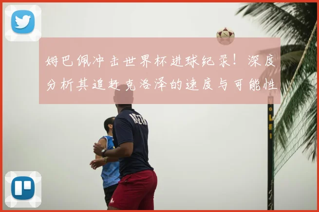 姆巴佩冲击世界杯进球纪录！深度分析其追赶克洛泽的速度与可能性