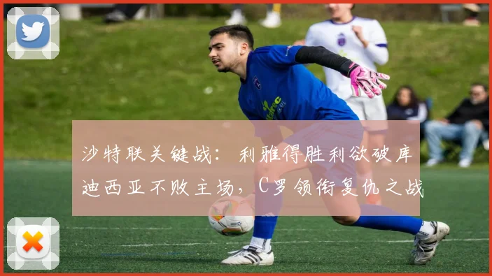 沙特联关键战：利雅得胜利欲破库迪西亚不败主场，C罗领衔复仇之战分析