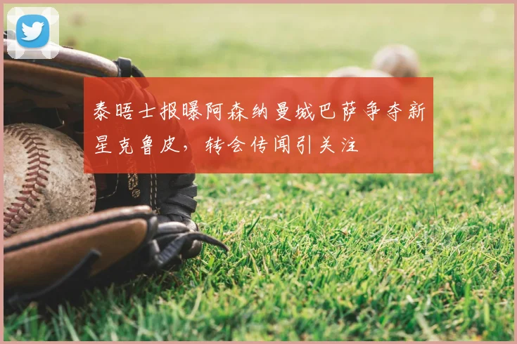泰晤士报曝阿森纳曼城巴萨争夺新星克鲁皮,转会传闻引关注